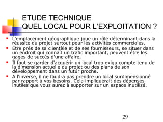 ETUDE TECHNIQUE
        QUEL LOCAL POUR L’EXPLOITATION ?
   L'emplacement géographique joue un rôle déterminant dans la
    réussite du projet surtout pour les activités commerciales.
   Etre près de sa clientèle et de ses fournisseurs, se situer dans
    un endroit qui connaît un trafic important, peuvent être les
    gages de succès d'une affaire,
   Il faut se garder d'acquérir un local trop exigu compte tenu de
    la dimension actuelle du projet ou des plans de son
    développement dans un futur proche.
   A l'inverse, il ne faudra pas prendre un local surdimensionné
    par rapport à vos besoins. Cela impliquerait des dépenses
    inutiles que vous aurez à supporter sur un espace inutilisé.




                                                     29
 