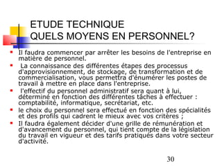 ETUDE TECHNIQUE
       QUELS MOYENS EN PERSONNEL?
   Il faudra commencer par arrêter les besoins de l'entreprise en
    matière de personnel.
    La connaissance des différentes étapes des processus
    d'approvisionnement, de stockage, de transformation et de
    commercialisation, vous permettra d'énumérer les postes de
    travail à mettre en place dans l'entreprise.
    l'effectif du personnel administratif sera quant à lui,
    déterminé en fonction des différentes tâches à effectuer :
    comptabilité, informatique, secrétariat, etc.
   le choix du personnel sera effectué en fonction des spécialités
    et des profils qui cadrent le mieux avec vos critères ;
   Il faudra également décider d'une grille de rémunération et
    d'avancement du personnel, qui tient compte de la législation
    du travail en vigueur et des tarifs pratiqués dans votre secteur
    d'activité.

                                                    30
 