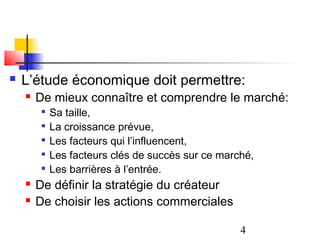    L’étude économique doit permettre:
       De mieux connaître et comprendre le marché:
         
             Sa taille,
         
             La croissance prévue,
         
             Les facteurs qui l’influencent,
         
             Les facteurs clés de succès sur ce marché,
            Les barrières à l’entrée.
       De définir la stratégie du créateur
       De choisir les actions commerciales

                                                    4
 