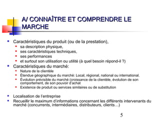 A/ CONNAÎTRE ET COMPRENDRE LE
         MARCHE

   Caractéristiques du produit (ou de la prestation),
        sa description physique,
        ses caractéristiques techniques,
        ses performances
        et surtout son utilisation ou utilité (à quel besoin répond-il ?)
   Caractéristiques du marché:
        Nature de la clientèle
        Étendue géographique du marché: Local, régional, national ou international.
        Évolution prévisible du marché (croissance de la clientèle, évolution de son
         comportement, de son pouvoir d’achat
        Existence de produit ou services similaires ou de substitution

   Localisation de l’entreprise
   Recueillir le maximum d’informations concernant les différents intervenants du
    marché (concurrents, intermédiaires, distributeurs, clients…)

                                                                        5
 
