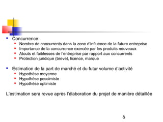   Concurrence:
        Nombre de concurrents dans la zone d’influence de la future entreprise
        Importance de la concurrence exercée par les produits nouveaux
        Atouts et faiblesses de l’entreprise par rapport aux concurrents
        Protection juridique (brevet, licence, marque

   Estimation de la part de marché et du futur volume d’activité
        Hypothèse moyenne
        Hypothèse pessimiste
        Hypothèse optimiste

L’estimation sera revue après l’élaboration du projet de manière détaillée




                                                                 6
 