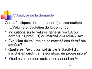 1/ Analyse de la demande

Caractéristiques de la demande (consommation)
   a/Volume et évolution de la demande
 Indications sur le volume général (en CA ou

  nombre de produits) du marché que vous visez
 Evolution du volume de ce marché ces dernières

  années?
 Quelle est l'évolution prévisible ? S'agit-il d'un

  marché en déclin, en stagnation, en progression?
 Quel est le taux de croissance annuel en %


                                        7
 