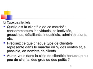 b/ Type de clientèle
   Quelle est la clientèle de ce marché :
    consommateurs individuels, collectivités,
    grossistes, détaillants, industriels, administrations,
    etc.
   Précisez ce que chaque type de clientèle
    représente dans le marché en % des ventes et, si
    possible, en nombre de clients.
   Aurez-vous dans la cible de clientèle beaucoup ou
    peu de clients, des gros ou des petits ?
                                              8
 
