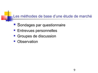 Les méthodes de base d’une étude de marché

   Sondages par questionnaire
   Entrevues personnelles
   Groupes de discussion
   Observation




                                 9
 