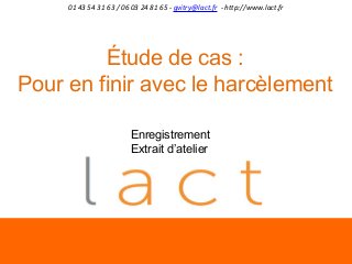 01 43 54 31 63 / 06 03 24 81 65 - gvitry@lact.fr - http://www.lact.fr

Étude de cas :
Pour en finir avec le harcèlement
Enregistrement
Extrait d’atelier

 