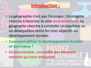 Introduction :
• La géographie n’est pas l’écologie. L’écologiste
cherche à favoriser le pôle environnement. Le
géographe cherche à constater un équilibre ou
un déséquilibre entre les trois objectifs du
développement durable.
• Comment définir le développement durable
et ses enjeux ?
• Environnement : ensemble des éléments
naturels qui nous entourent
 