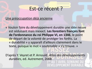 Est-ce récent ?
Une préoccupation déjà ancienne
« Vouloir faire du développement durable une idée neuve
est séduisant mais inexact. Les forestiers français font
de l’ordonnance du roi Philippe VI, en 1346, le point
de départ de la volonté de protéger les forêts. La
« durabilité » y apparaît d’ailleurs clairement dans le
texte, puisque le mot « soutenable » s’y trouve. »
D’après Y. Veyret et P. Arnould, Atlas des développements
durables, ed. Autrement, 2008
 
