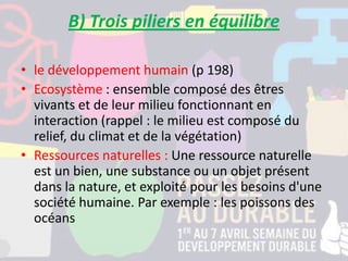 B) Trois piliers en équilibre
• le développement humain (p 198)
• Ecosystème : ensemble composé des êtres
vivants et de leur milieu fonctionnant en
interaction (rappel : le milieu est composé du
relief, du climat et de la végétation)
• Ressources naturelles : Une ressource naturelle
est un bien, une substance ou un objet présent
dans la nature, et exploité pour les besoins d'une
société humaine. Par exemple : les poissons des
océans
 