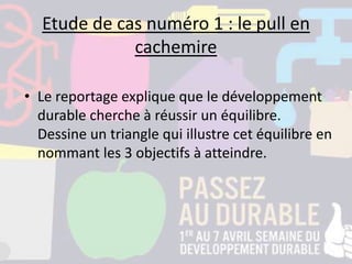 Etude de cas numéro 1 : le pull en
cachemire
• Le reportage explique que le développement
durable cherche à réussir un équilibre.
Dessine un triangle qui illustre cet équilibre en
nommant les 3 objectifs à atteindre.
 