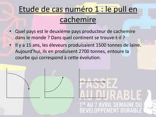 Etude de cas numéro 1 : le pull en
cachemire
• Quel pays est le deuxième pays producteur de cachemire
dans le monde ? Dans quel continent se trouve-t-il ?
• Il y a 15 ans, les éleveurs produisaient 1500 tonnes de laine.
Aujourd’hui, ils en produisent 2700 tonnes, entoure la
courbe qui correspond à cette évolution.
 