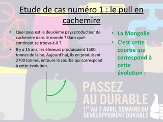 Etude de cas numéro 1 : le pull en
cachemire
• Quel pays est le deuxième pays producteur de
cachemire dans le monde ? Dans quel
continent se trouve-t-il ?
• Il y a 15 ans, les éleveurs produisaient 1500
tonnes de laine. Aujourd’hui, ils en produisent
2700 tonnes, entoure la courbe qui correspond
à cette évolution.
• La Mongolie
• C’est cette
courbe qui
correspond à
cette
évolution :
 