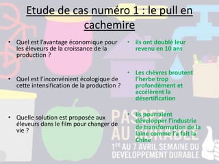 Etude de cas numéro 1 : le pull en
cachemire
• Quel est l’avantage économique pour
les éleveurs de la croissance de la
production ?
• Quel est l’inconvénient écologique de
cette intensification de la production ?
• Quelle solution est proposée aux
éleveurs dans le film pour changer de
vie ?
• ils ont doublé leur
revenu en 10 ans
• Les chèvres broutent
l’herbe trop
profondément et
accélèrent la
désertification
• Ils pourraient
développer l’industrie
de transformation de la
laine comme l’a fait la
Chine
 