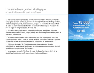 • Presque toutes les sphères des communications ont été utilisées pour cette
campagne: relations publiques, médias de masse (publicité TV, affichage routier),
relations de presse, web, médias sociaux, ce qui a eu pour effet de frapper fort,
de créer un momentum et d’atteindre un public très hétérogène d’un point de
vue de l’âge, de l’origine sociale, du sexe, etc.
• Le fumeur n’est pas diabolisé dans cette campagne, mais plutôt présenté
comme une victime du tabac, ce qui permet de l’atteindre plus facilement, sans le
placer sur la défensive.
• Le volet numérique a été particulièrement efficace. La campagne a su créer
l’adhésion de ses publics cibles et animer le débat. Le public n’était pas captif, et
a contribué à créer le contenu pendant les 3 semaines de la campagne.
• L’élément significatif de l’atteinte des objectifs stratégiques du volet
numérique de la campagne réside dans les milliers de commentaires qui ont été
rédigés, dont beaucoup par des fumeurs.
• La campagne a reçu le Prix Coup de cœur du Gala d’excellence 2015 de la
Société québécoise des professionnels en relations publiques.
Une excellente gestion stratégique
en particulier pour le volet numérique
 