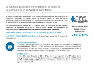 Le Conseil Québécois sur le tabac et la santé a pour mission de mobiliser la population et les
intervenants québécois en santé, autour de l’objectif global de réduction de la
consommation des produits du tabac. Les interventions du CQTS s’inscrivent dans le cadre
de la promotion de la santé et du développement de saines habitudes de vie.
Une part importante des activités du CQTS est axée autour de campagnes de lutte contre le
tabagisme : la plateforme de soutien à l’arrêt du tabac J’arrête, les programmes de
préventions jeunesse La gang allumée, La Semaine pour un Québec sans tabac.
VISION: FAIRE PASSER LE TAUX GÉNÉRAL DE TABAGISME AU QUÉBEC DE 21 À 10 %.
LA SEMAINE POUR UN QUÉBEC SANS TABAC se déroule chaque année, à la 3e semaine du
mois de janvier.
Réduire le taux de
tabagisme au
Québec de
21% à 10%
Le Conseil québécois sur le tabac et la santé et
La semaine pour un Québec sans tabac
UN CHOIX DE DATE JUDICIEUX :
La période a été stratégiquement choisie au tout début de l’année. Janvier est la période des
bonnes résolutions. C’est bien souvent le moment que choisissent les fumeurs pour tenter de
cesser leur usage du tabac. Or, dans la deuxième partie du mois, la volonté commence parfois à
faiblir. C’est donc le moment idéal pour la campagne pour un Québec sans tabac.
L’ÉDITION 2015
L’édition 2015 s’est déroulée du 18 au 24 janvier et correspondait à la 38e édition de la
campagne. La semaine pour un Québec sans tabac bénéficie déjà d’une grande visibilité. Dans
le cadre de l’édition 2015, le CQTS a cherché à maintenir sa visibilité annuelle et à renforcer son
rayonnement sur le web.
 