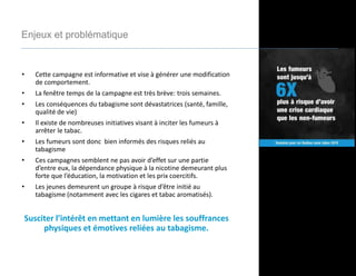 • Cette campagne est informative et vise à générer une modification
de comportement.
• La fenêtre temps de la campagne est très brève: trois semaines.
• Les conséquences du tabagisme sont dévastatrices (santé, famille,
qualité de vie)
• Il existe de nombreuses initiatives visant à inciter les fumeurs à
arrêter le tabac.
• Les fumeurs sont donc bien informés des risques reliés au
tabagisme
• Ces campagnes semblent ne pas avoir d’effet sur une partie
d’entre eux, la dépendance physique à la nicotine demeurant plus
forte que l’éducation, la motivation et les prix coercitifs.
• Les jeunes demeurent un groupe à risque d’être initié au
tabagisme (notamment avec les cigares et tabac aromatisés).
Susciter l’intérêt en mettant en lumière les souffrances
physiques et émotives reliées au tabagisme.
Enjeux et problématique
 