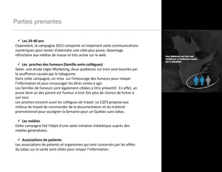 Parties prenantes
 Les 24-40 ans
Cependant, la campagne 2015 comporte un important volet communications
numériques pour tenter d’atteindre une cible plus jeune, davantage
réfractaire aux médias de masse et très active sur le web.
 Les proches des fumeurs (famille-amis-collègues)
Selon une étude Léger Marketing, deux québécois sur trois sont touchés par
la souffrance causée par le tabagisme.
Dans cette campagne, on mise sur l’entourage des fumeurs pour relayer
l’information et pour encourager les êtres aimés à agir.
Les familles de fumeurs sont également ciblées à titre préventif. En effet, un
jeune dont un des parent est fumeur a trois fois plus de chance de fumer à
son tour.
Les proches incluent aussi les collègues de travail. Le CQTS propose aux
milieux de travail de commander de la documentation et du matériel
promotionnel pour souligner la Semaine pour un Québec sans tabac.
 Les médias
Cette campagne fait l’objet d’une vaste initiative médiatique auprès des
médias généralistes.
 Associations de patients
Les associations de patients et organismes qui sont concernés par les effets
du tabac sur la santé sont ciblés pour relayer l’information .
 