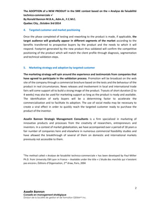 The ADOPTION of a NEW PRODUIT in the SME context based on the « Analyse de faisabilité 
technico-commerciale »1 
By Ronald Bannon M.B.A., Adm.A., F.C.M.C. 
Quebec City , Octobre 3rd 2014 
Once the phase completed of testing and reworking to the product is made, if applicable, the 
target audience will gradually appear in different segments of the market according to the 
benefits transferred to prospective buyers by the product and the needs to which it will 
respond. Footprint generated by the new product thus validated will confirm the competitive 
positioning of the product which will match the client profile through diagnosis, segmentation 
and technical validation steps. 
The marketing strategy will spin around the experience and testimonials from companies that 
have agreed to participate in the validation process. Promotion will be broadcast on the web 
site of the company through a commercial brochure based on the tests and the behaviour of the 
product in real circumstances. News releases and involvement in local and international trade 
fairs will come support all to build a strong image of the product. Tryouts of short duration (2 to 
4 weeks) may also be used for marketing support as long as the product is ready and available. 
The identification of early buyers will be a determining factor to accelerate the 
commercialization and to facilitate its adoption. The use of social media may be necessary to 
create a viral effect in order to quickly reach the targeted customer ready to purchase the 
product of the inventor. 
Asselin Bannon Strategic Management Consultants is a firm specialized in marketing of 
innovative products and processes from the creativity of researchers, entrepreneurs and 
inventors. In a context of market globalization, we have accompanied over a period of 18 years a 
fair number of companies here and elsewhere in numerous commercial feasibility studies and 
have allowed the breakthrough of several of them on domestic and international markets 
previously not accessible to them. 
1The method called « Analyse de faisabilité technico-commerciale » has been developed by Paul Millier 
Ph.D. from University EM Lyon in France – Available under the title « L’étude des marchés qui n’existent 
pas encore», Éditions d’Organisation, 2nd draw, Paris, 2004 
2 
4. Targeted customer and market positioning 
5. Marketing strategy and adoption by targeted customer 
Asselin Bannon 
Conseils en management stratégique 
Division de la Société de gestion et de formation GEXIMMD Inc. 
