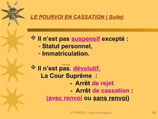 AIT HMIDA / Aspects Juridiques 100
LE POURVOI EN CASSATION ( Suite)
 Il n’est pas suspensif excepté :
- Statut personnel,
- Immatriculation.
 Il n’est pas dévolutif.
La Cour Suprême :
- Arrêt de rejet
- Arrêt de cassation :
(avec renvoi ou sans renvoi)
 