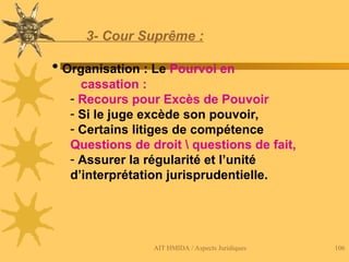 AIT HMIDA / Aspects Juridiques 106
3- Cour Suprême :
 Organisation : Le Pourvoi en
cassation :
- Recours pour Excès de Pouvoir
- Si le juge excède son pouvoir,
- Certains litiges de compétence
Questions de droit  questions de fait,
- Assurer la régularité et l’unité
d’interprétation jurisprudentielle.
 