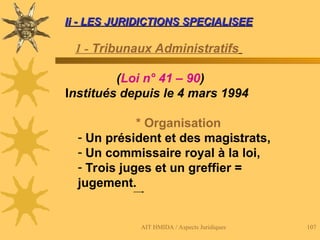 AIT HMIDA / Aspects Juridiques 107
Ii - LES JURIDICTIONS SPECIALISEE
Ii - LES JURIDICTIONS SPECIALISEE
1 - Tribunaux Administratifs
(Loi n° 41 – 90)
Institués depuis le 4 mars 1994
* Organisation
- Un président et des magistrats,
- Un commissaire royal à la loi,
- Trois juges et un greffier =
jugement.
 