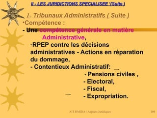 AIT HMIDA / Aspects Juridiques 108
Ii - LES JURIDICTIONS SPECIALISEE ‘(Suite )
Ii - LES JURIDICTIONS SPECIALISEE ‘(Suite )
1- Tribunaux Administratifs ( Suite )
•Compétence :
- Une compétence générale en matière
Administrative,
-RPEP contre les décisions
administratives - Actions en réparation
du dommage,
- Contentieux Administratif:
- Pensions civiles ,
- Electoral,
- Fiscal,
- Expropriation.
 