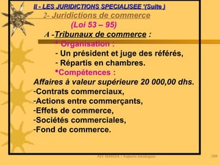 AIT HMIDA / Aspects Juridiques 109
Ii - LES JURIDICTIONS SPECIALISEE ‘(Suite )
Ii - LES JURIDICTIONS SPECIALISEE ‘(Suite )
2- Juridictions de commerce
(Loi 53 – 95)
A -Tribunaux de commerce :
 Organisation :
- Un président et juge des référés,
- Répartis en chambres.
Compétences :
Affaires à valeur supérieure 20 000,00 dhs.
-Contrats commerciaux,
-Actions entre commerçants,
-Effets de commerce,
-Sociétés commerciales,
-Fond de commerce.
 