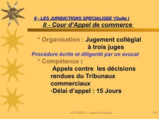 AIT HMIDA / Aspects Juridiques 110
Ii - LES JURIDICTIONS SPECIALISEE ‘(Suite )
Ii - LES JURIDICTIONS SPECIALISEE ‘(Suite )
B - Cour d’Appel de commerce
* Organisation : Jugement collégial
à trois juges
Procédure écrite et diligenté par un avocat
* Compétence :
Appels contre les décisions
rendues du Tribunaux
commerciaux
-Délai d’appel : 15 Jours
 