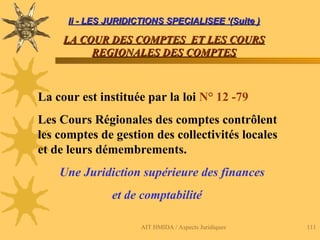 AIT HMIDA / Aspects Juridiques 111
Ii - LES JURIDICTIONS SPECIALISEE ‘(Suite )
Ii - LES JURIDICTIONS SPECIALISEE ‘(Suite )
LA COUR DES COMPTES ET LES COURS
LA COUR DES COMPTES ET LES COURS
REGIONALES DES COMPTES
REGIONALES DES COMPTES
La cour est instituée par la loi N° 12 -79
Les Cours Régionales des comptes contrôlent
les comptes de gestion des collectivités locales
et de leurs démembrements.
Une Juridiction supérieure des finances
et de comptabilité
 