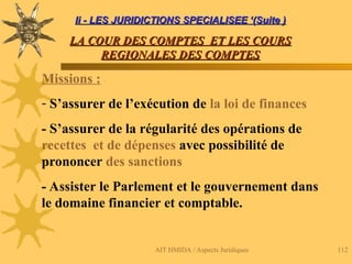 AIT HMIDA / Aspects Juridiques 112
Ii - LES JURIDICTIONS SPECIALISEE ‘(Suite )
Ii - LES JURIDICTIONS SPECIALISEE ‘(Suite )
LA COUR DES COMPTES ET LES COURS
LA COUR DES COMPTES ET LES COURS
REGIONALES DES COMPTES
REGIONALES DES COMPTES
Missions :
- S’assurer de l’exécution de la loi de finances
- S’assurer de la régularité des opérations de
recettes et de dépenses avec possibilité de
prononcer des sanctions
- Assister le Parlement et le gouvernement dans
le domaine financier et comptable.
 