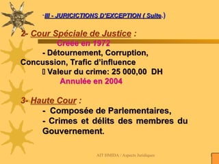 AIT HMIDA / Aspects Juridiques 114
-III - JURICICTIONS D’EXCEPTION ( Suite
III - JURICICTIONS D’EXCEPTION ( Suite.)
2- Cour Spéciale de Justice :
Créée en 1972
- Détournement, Corruption,
Concussion, Trafic d’influence
 Valeur du crime: 25 000,00 DH
Annulée en 2004
3- Haute Cour :
- Composée de Parlementaires,
- Crimes et délits des membres du
Gouvernement.
 