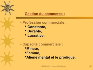AIT HMIDA / Aspects Juridiques 117
Gestion du commerce :
- Profession commerciale :
 Constante,
 Durable,
 Lucrative.
- Capacité commerciale :
Mineur,
Femme,
Aliéné mental et le prodigue.
 