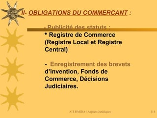 AIT HMIDA / Aspects Juridiques 118
II- OBLIGATIONS DU COMMERCANT :
- Publicité des statuts :
 Registre de Commerce
(Registre Local et Registre
Central)
- Enregistrement des brevets
d’invention, Fonds de
Commerce, Décisions
Judiciaires.
 
