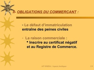 AIT HMIDA / Aspects Juridiques 119
II- OBLIGATIONS DU COMMERCANT :
- Le défaut d’immatriculation
entraîne des peines civiles
- La raison commerciale :
 Inscrire au certificat négatif
et au Registre de Commerce.
 