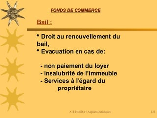 AIT HMIDA / Aspects Juridiques 121
FONDS DE COMMERCE
FONDS DE COMMERCE
Bail :
 Droit au renouvellement du
bail,
 Evacuation en cas de:
- non paiement du loyer
- insalubrité de l’immeuble
- Services à l’égard du
propriétaire
 
