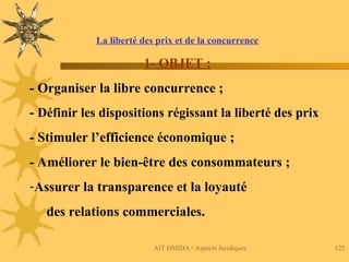 AIT HMIDA / Aspects Juridiques 125
La liberté des prix et de la concurrence
1- OBJET :
- Organiser la libre concurrence ;
- Définir les dispositions régissant la liberté des prix
- Stimuler l’efficience économique ;
- Améliorer le bien-être des consommateurs ;
-Assurer la transparence et la loyauté
des relations commerciales.
 