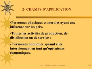 AIT HMIDA / Aspects Juridiques 126
2- CHAMPS D’APPLICATION
-Personnes physiques et morales ayant une
influence sur les prix.
-Toutes les activités de production, de
distribution ou de service ;
- Personnes publiques, quand elles
interviennent en tant qu’opérateurs
économiques.
 