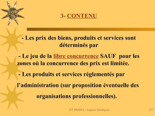 AIT HMIDA / Aspects Juridiques 127
3- CONTENU
- Les prix des biens, produits et services sont
déterminés par
- Le jeu de la libre concurrence SAUF pour les
zones où la concurrence des prix est limitée.
- Les produits et services réglementés par
l’administration (sur proposition éventuelle des
organisations professionnelles).
 