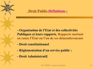 AIT HMIDA / Aspects Juridiques 13
Droit Public-Définitions :
- Organisation de l’Etat et des collectivités
Publiques et leurs rapports. Rapports mettant
en cause l’État ou l’un de ses démembrements
- Droit constitutionnel
- Réglementation d’un service public :
- Droit Administratif.
 