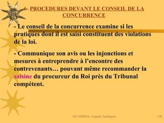 AIT HMIDA / Aspects Juridiques 130
6- PROCEDURES DEVANT LE CONSEIL DE LA
CONCURRENCE
- Le conseil de la concurrence examine si les
pratiques dont il est saisi constituent des violations
de la loi.
- Communique son avis ou les injonctions et
mesures à entreprendre à l’encontre des
contrevenants… pouvant même recommander la
saisine du procureur du Roi près du Tribunal
compétent.
 