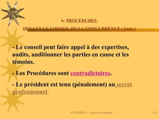 AIT HMIDA / Aspects Juridiques 131
6- PROCEDURES
DEVANT LE CONSEIL DE LA CONCURRENCE ( Suite )
- Le conseil peut faire appel à des expertises,
audits, auditionner les parties en cause et les
témoins.
- Les Procédures sont contradictoires.
- Le président est tenu (pénalement) au secret
professionnel.
 