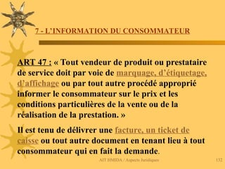 AIT HMIDA / Aspects Juridiques 132
.
7 - L’INFORMATION DU CONSOMMATEUR
ART 47 : « Tout vendeur de produit ou prestataire
de service doit par voie de marquage, d’étiquetage,
d’affichage ou par tout autre procédé approprié
informer le consommateur sur le prix et les
conditions particulières de la vente ou de la
réalisation de la prestation. »
Il est tenu de délivrer une facture, un ticket de
caisse ou tout autre document en tenant lieu à tout
consommateur qui en fait la demande.
 