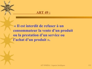 AIT HMIDA / Aspects Juridiques 133
ART 49 :
« Il est interdit de refuser à un
consommateur la vente d’un produit
ou la prestation d’un service ou
l’achat d’un produit ».
 