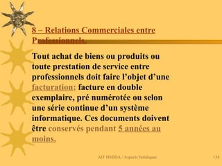 AIT HMIDA / Aspects Juridiques 134
8 – Relations Commerciales entre
Professionnels.
Tout achat de biens ou produits ou
toute prestation de service entre
professionnels doit faire l’objet d’une
facturation; facture en double
exemplaire, pré numérotée ou selon
une série continue d’un système
informatique. Ces documents doivent
être conservés pendant 5 années au
moins.
 