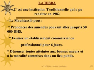 AIT HMIDA / Aspects Juridiques 135
LA HISBA
LA HISBA
- C’est une institution Traditionnelle qui a pu
renaître en 1982
- Le Mouhtassib peut :
* Prononcer des amendes pouvant aller jusqu’à 50
000 DHS.
* Fermer un établissement commercial ou
professionnel pour 6 jours.
* Dénoncer toutes atteintes aux bonnes mœurs et
à la moralité commises dans un lieu public.
 
