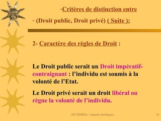 AIT HMIDA / Aspects Juridiques 16
-Critères de distinction entre
- (Droit public, Droit privé) ( Suite ):
2- Caractère des règles de Droit :
Le Droit public serait un Droit impératif-
contraignant : l’individu est soumis à la
volonté de l’Etat.
Le Droit privé serait un droit libéral ou
règne la volonté de l’individu.
 