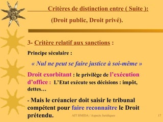 AIT HMIDA / Aspects Juridiques 17
Critères de distinction entre ( Suite ):
(Droit public, Droit privé).
3- Critère relatif aux sanctions :
Principe séculaire :
« Nul ne peut se faire justice à soi-même »
Droit exorbitant : le privilège de l’exécution
d’office : L’Etat exécute ses décisions : impôt,
dettes…
- Mais le créancier doit saisir le tribunal
compétent pour faire reconnaître le Droit
prétendu.
 