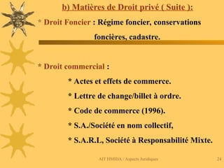 AIT HMIDA / Aspects Juridiques 24
b) Matières de Droit privé ( Suite ):
* Droit Foncier : Régime foncier, conservations
foncières, cadastre.
* Droit commercial :
* Actes et effets de commerce.
* Lettre de change/billet à ordre.
* Code de commerce (1996).
* S.A./Société en nom collectif,
* S.A.R.L, Société à Responsabilité Mixte.
 