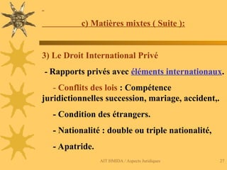 AIT HMIDA / Aspects Juridiques 27
c) Matières mixtes ( Suite ):
3) Le Droit International Privé
- Rapports privés avec éléments internationaux.
- Conflits des lois : Compétence
juridictionnelles succession, mariage, accident,.
- Condition des étrangers.
- Nationalité : double ou triple nationalité,
- Apatride.
 