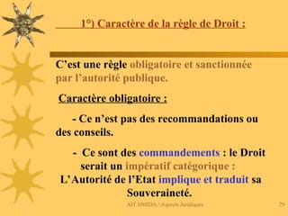 AIT HMIDA / Aspects Juridiques 29
1°) Caractère de la règle de Droit :
C’est une règle obligatoire et sanctionnée
par l’autorité publique.
Caractère obligatoire :
- Ce n’est pas des recommandations ou
des conseils.
- Ce sont des commandements : le Droit
serait un impératif catégorique :
L’Autorité de l’Etat implique et traduit sa
Souveraineté.
 