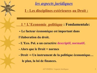 AIT HMIDA / Aspects Juridiques 3
les aspects juridiques
I - Les disciplines extérieures au Droit :
1 * L’Economie politique : Fondamentale:
- Le facteur économique est important dans
l’élaboration du droit.
- L’Eco. Pol. a un caractère descriptif, normatif.
- Alors que le Droit = normes
- Droit  Un instrument de la politique économique…
le plan, la loi de finances.
 